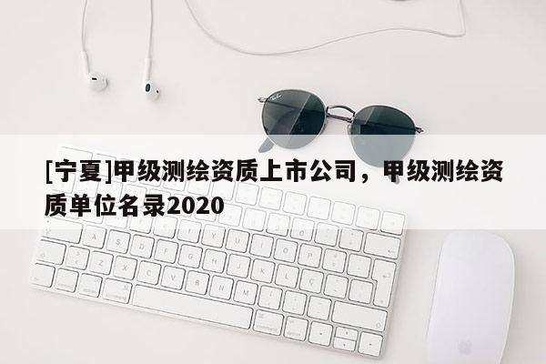 [寧夏]甲級測繪資質(zhì)上市公司，甲級測繪資質(zhì)單位名錄2020