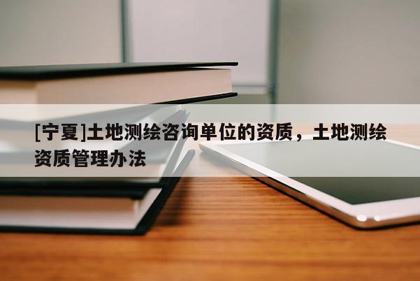 [寧夏]土地測繪咨詢單位的資質(zhì)，土地測繪資質(zhì)管理辦法