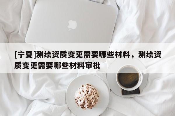 [寧夏]測繪資質(zhì)變更需要哪些材料，測繪資質(zhì)變更需要哪些材料審批