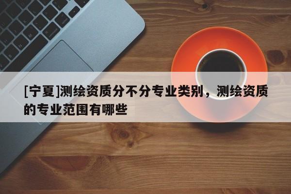 [寧夏]測繪資質(zhì)分不分專業(yè)類別，測繪資質(zhì)的專業(yè)范圍有哪些