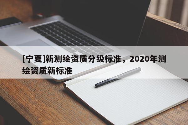 [寧夏]新測(cè)繪資質(zhì)分級(jí)標(biāo)準(zhǔn)，2020年測(cè)繪資質(zhì)新標(biāo)準(zhǔn)