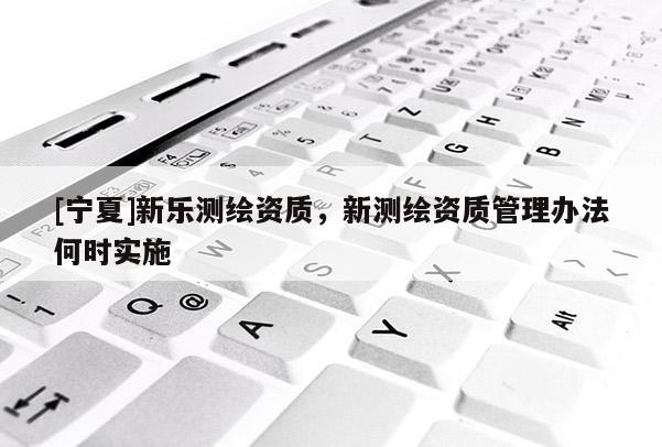 [寧夏]新樂測繪資質(zhì)，新測繪資質(zhì)管理辦法何時實施