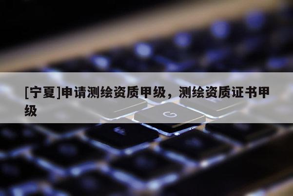 [寧夏]申請(qǐng)測(cè)繪資質(zhì)甲級(jí)，測(cè)繪資質(zhì)證書(shū)甲級(jí)