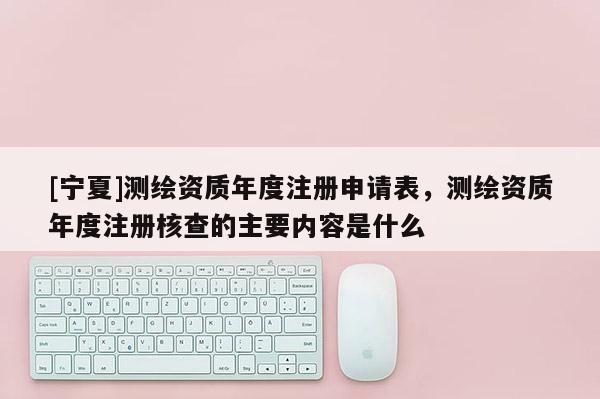 [寧夏]測繪資質(zhì)年度注冊申請表，測繪資質(zhì)年度注冊核查的主要內(nèi)容是什么