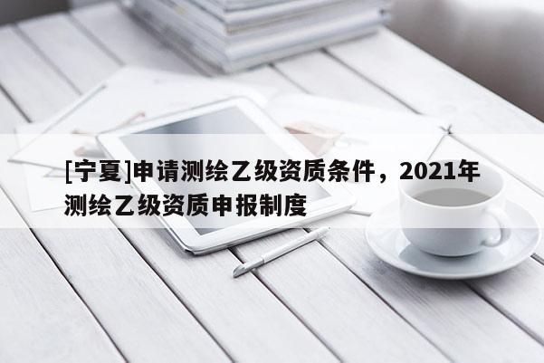 [寧夏]申請(qǐng)測(cè)繪乙級(jí)資質(zhì)條件，2021年測(cè)繪乙級(jí)資質(zhì)申報(bào)制度
