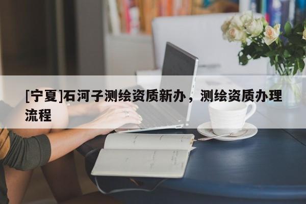 [寧夏]石河子測繪資質(zhì)新辦，測繪資質(zhì)辦理流程