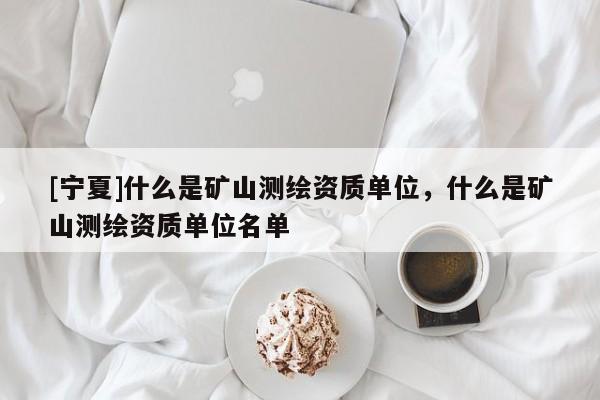 [寧夏]什么是礦山測(cè)繪資質(zhì)單位，什么是礦山測(cè)繪資質(zhì)單位名單