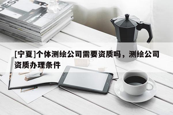 [寧夏]個體測繪公司需要資質(zhì)嗎，測繪公司資質(zhì)辦理條件