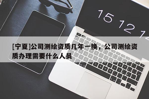 [寧夏]公司測繪資質(zhì)幾年一換，公司測繪資質(zhì)辦理需要什么人員