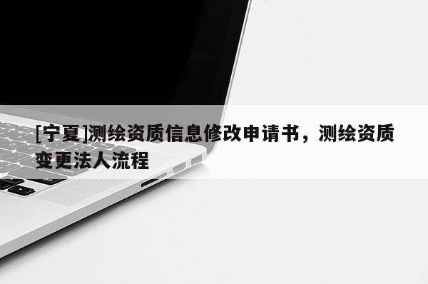 [寧夏]測繪資質(zhì)信息修改申請(qǐng)書，測繪資質(zhì)變更法人流程