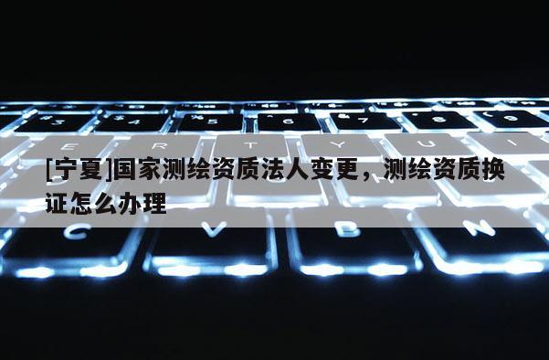[寧夏]國家測(cè)繪資質(zhì)法人變更，測(cè)繪資質(zhì)換證怎么辦理