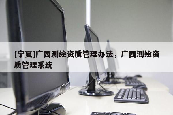 [寧夏]廣西測(cè)繪資質(zhì)管理辦法，廣西測(cè)繪資質(zhì)管理系統(tǒng)