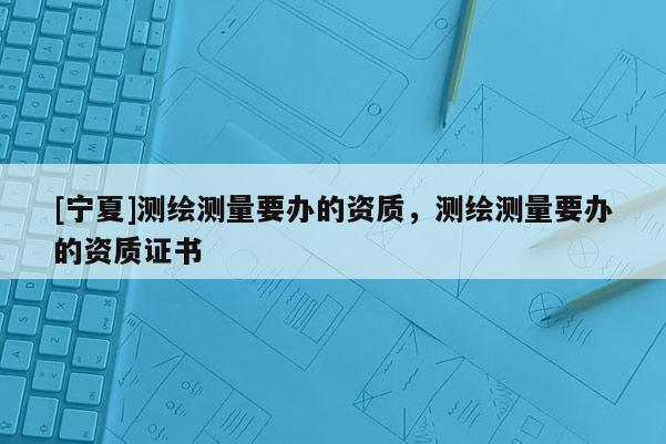 [寧夏]測繪測量要辦的資質(zhì)，測繪測量要辦的資質(zhì)證書