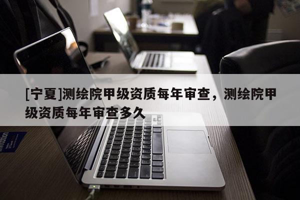 [寧夏]測繪院甲級資質(zhì)每年審查，測繪院甲級資質(zhì)每年審查多久