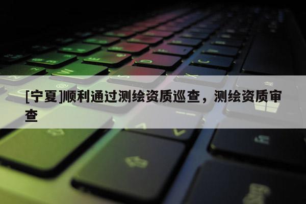 [寧夏]順利通過(guò)測(cè)繪資質(zhì)巡查，測(cè)繪資質(zhì)審查