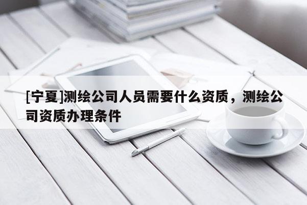 [寧夏]測繪公司人員需要什么資質(zhì)，測繪公司資質(zhì)辦理條件