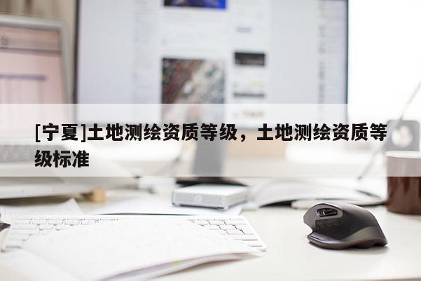 [寧夏]土地測繪資質(zhì)等級，土地測繪資質(zhì)等級標(biāo)準(zhǔn)