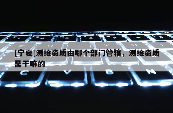 [寧夏]測繪資質(zhì)由哪個部門管轄，測繪資質(zhì)是干嘛的