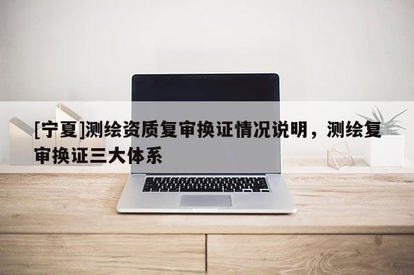 [寧夏]測繪資質(zhì)復(fù)審換證情況說明，測繪復(fù)審換證三大體系