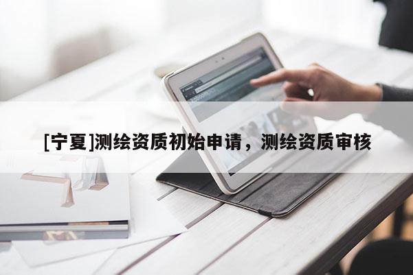 [寧夏]測繪資質(zhì)初始申請，測繪資質(zhì)審核