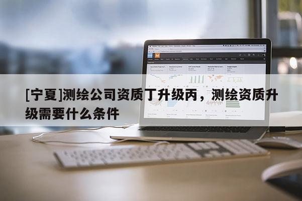 [寧夏]測(cè)繪公司資質(zhì)丁升級(jí)丙，測(cè)繪資質(zhì)升級(jí)需要什么條件
