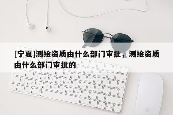 [寧夏]測繪資質(zhì)由什么部門審批，測繪資質(zhì)由什么部門審批的