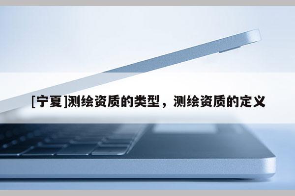 [寧夏]測繪資質(zhì)的類型，測繪資質(zhì)的定義