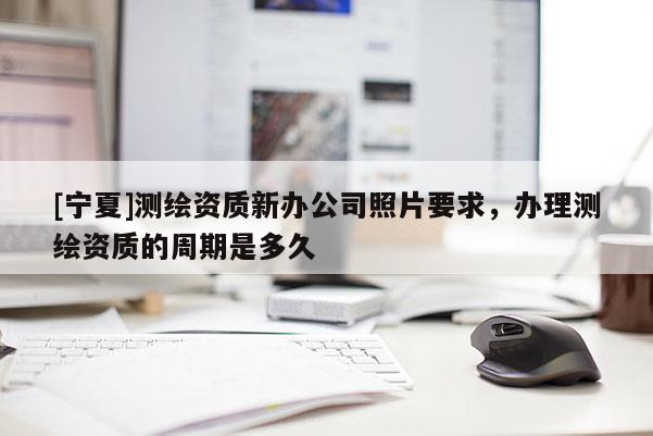 [寧夏]測繪資質(zhì)新辦公司照片要求，辦理測繪資質(zhì)的周期是多久
