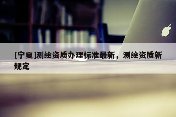 [寧夏]測(cè)繪資質(zhì)辦理標(biāo)準(zhǔn)最新，測(cè)繪資質(zhì)新規(guī)定