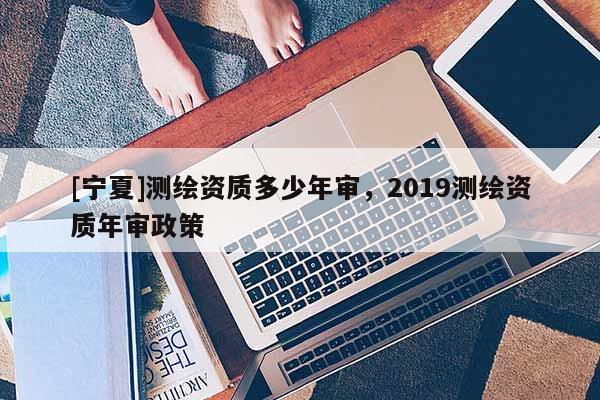 [寧夏]測(cè)繪資質(zhì)多少年審，2019測(cè)繪資質(zhì)年審政策