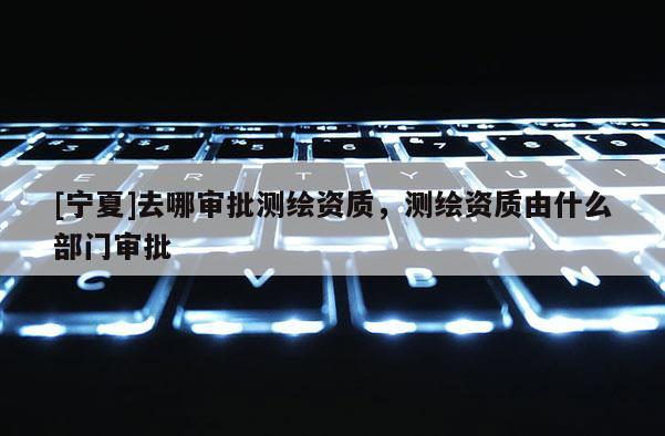 [寧夏]去哪審批測繪資質(zhì)，測繪資質(zhì)由什么部門審批
