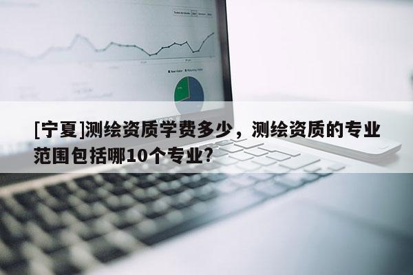 [寧夏]測(cè)繪資質(zhì)學(xué)費(fèi)多少，測(cè)繪資質(zhì)的專業(yè)范圍包括哪10個(gè)專業(yè)?
