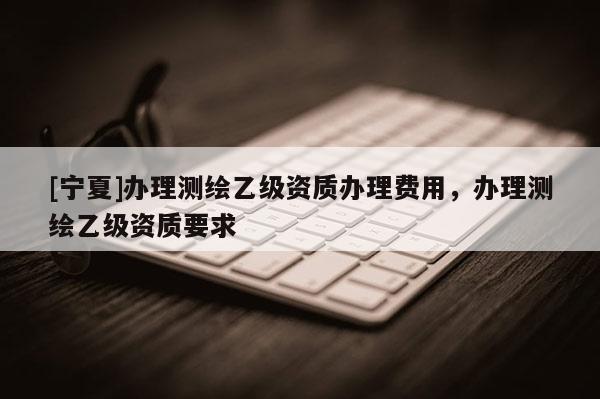 [寧夏]辦理測(cè)繪乙級(jí)資質(zhì)辦理費(fèi)用，辦理測(cè)繪乙級(jí)資質(zhì)要求