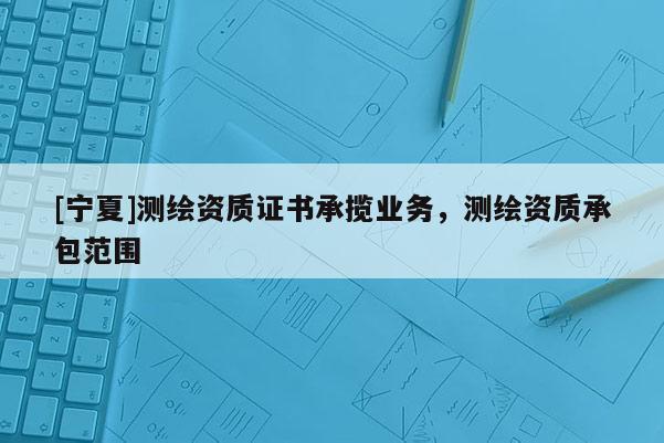 [寧夏]測繪資質(zhì)證書承攬業(yè)務(wù)，測繪資質(zhì)承包范圍