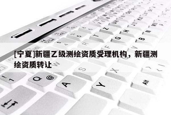 [寧夏]新疆乙級測繪資質(zhì)受理機(jī)構(gòu)，新疆測繪資質(zhì)轉(zhuǎn)讓