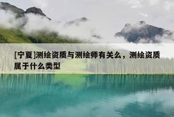 [寧夏]測(cè)繪資質(zhì)與測(cè)繪師有關(guān)么，測(cè)繪資質(zhì)屬于什么類型