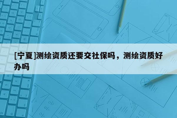 [寧夏]測(cè)繪資質(zhì)還要交社保嗎，測(cè)繪資質(zhì)好辦嗎