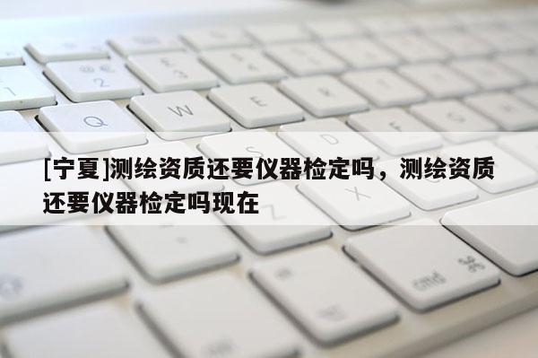 [寧夏]測(cè)繪資質(zhì)還要儀器檢定嗎，測(cè)繪資質(zhì)還要儀器檢定嗎現(xiàn)在