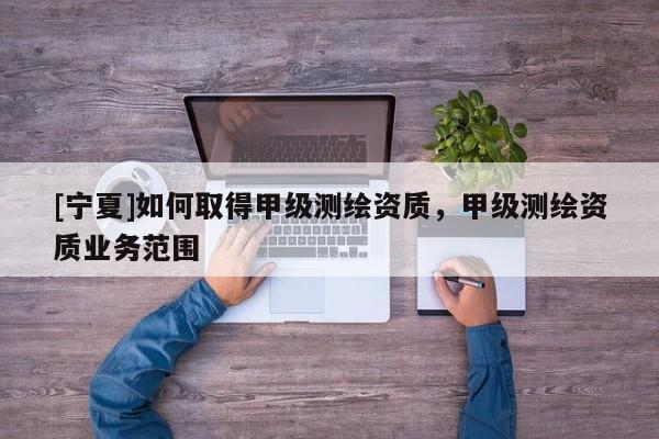 [寧夏]如何取得甲級測繪資質(zhì)，甲級測繪資質(zhì)業(yè)務(wù)范圍