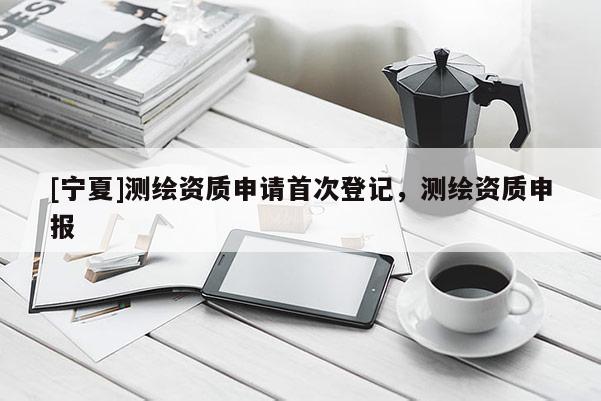 [寧夏]測(cè)繪資質(zhì)申請(qǐng)首次登記，測(cè)繪資質(zhì)申報(bào)