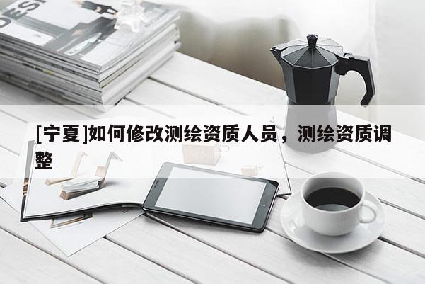 [寧夏]如何修改測(cè)繪資質(zhì)人員，測(cè)繪資質(zhì)調(diào)整