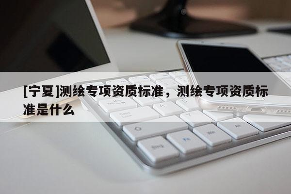 [寧夏]測(cè)繪專(zhuān)項(xiàng)資質(zhì)標(biāo)準(zhǔn)，測(cè)繪專(zhuān)項(xiàng)資質(zhì)標(biāo)準(zhǔn)是什么