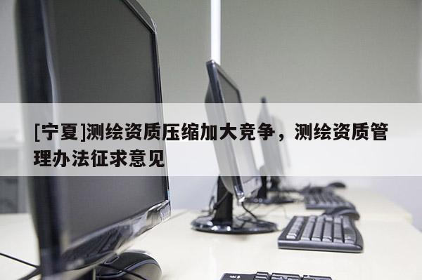 [寧夏]測(cè)繪資質(zhì)壓縮加大競(jìng)爭(zhēng)，測(cè)繪資質(zhì)管理辦法征求意見(jiàn)