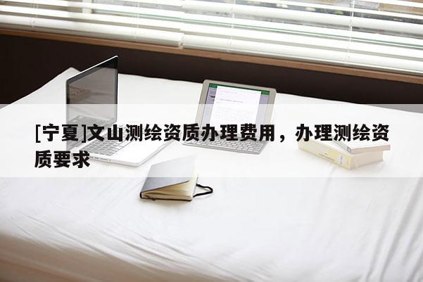 [寧夏]文山測(cè)繪資質(zhì)辦理費(fèi)用，辦理測(cè)繪資質(zhì)要求