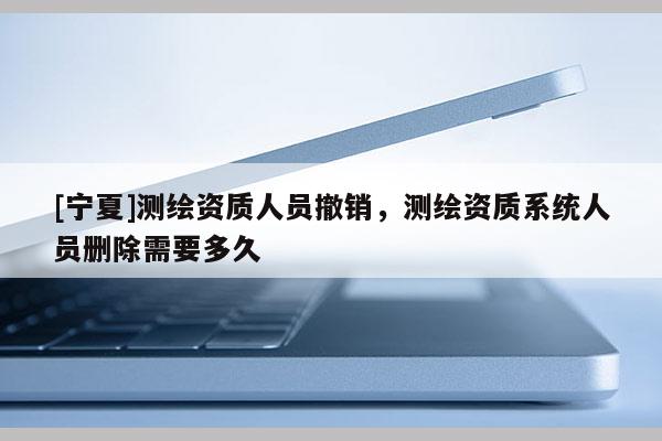 [寧夏]測(cè)繪資質(zhì)人員撤銷，測(cè)繪資質(zhì)系統(tǒng)人員刪除需要多久
