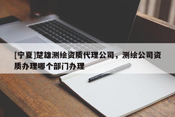 [寧夏]楚雄測繪資質(zhì)代理公司，測繪公司資質(zhì)辦理哪個部門辦理