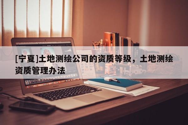 [寧夏]土地測繪公司的資質(zhì)等級(jí)，土地測繪資質(zhì)管理辦法