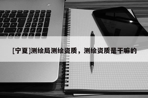 [寧夏]測繪局測繪資質(zhì)，測繪資質(zhì)是干嘛的
