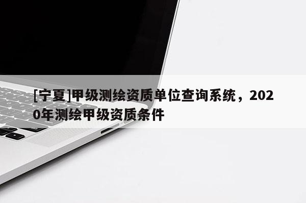 [寧夏]甲級(jí)測(cè)繪資質(zhì)單位查詢系統(tǒng)，2020年測(cè)繪甲級(jí)資質(zhì)條件