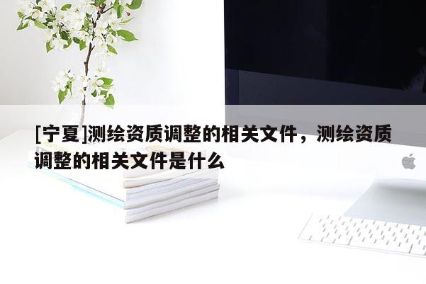 [寧夏]測繪資質(zhì)調(diào)整的相關文件，測繪資質(zhì)調(diào)整的相關文件是什么